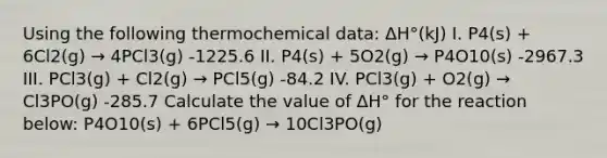 Using the following thermochemical data: ΔH°(kJ) I. P4(s) + 6Cl2(g) → 4PCl3(g) -1225.6 II. P4(s) + 5O2(g) → P4O10(s) -2967.3 III. PCl3(g) + Cl2(g) → PCl5(g) -84.2 IV. PCl3(g) + O2(g) → Cl3PO(g) -285.7 Calculate the value of ΔH° for the reaction below: P4O10(s) + 6PCl5(g) → 10Cl3PO(g)