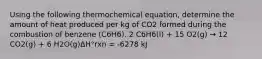 Using the following thermochemical equation, determine the amount of heat produced per kg of CO2 formed during the combustion of benzene (C6H6). 2 C6H6(l) + 15 O2(g) → 12 CO2(g) + 6 H2O(g)ΔH°rxn = -6278 kJ