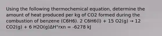 Using the following thermochemical equation, determine the amount of heat produced per kg of CO2 formed during the combustion of benzene (C6H6). 2 C6H6(l) + 15 O2(g) → 12 CO2(g) + 6 H2O(g)ΔH°rxn = -6278 kJ