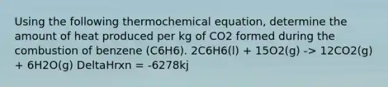 Using the following thermochemical equation, determine the amount of heat produced per kg of CO2 formed during the combustion of benzene (C6H6). 2C6H6(l) + 15O2(g) -> 12CO2(g) + 6H2O(g) DeltaHrxn = -6278kj