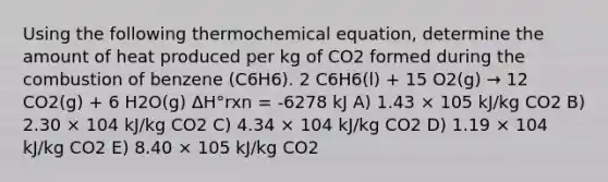 Using the following thermochemical equation, determine the amount of heat produced per kg of CO2 formed during the combustion of benzene (C6H6). 2 C6H6(l) + 15 O2(g) → 12 CO2(g) + 6 H2O(g) ΔH°rxn = -6278 kJ A) 1.43 × 105 kJ/kg CO2 B) 2.30 × 104 kJ/kg CO2 C) 4.34 × 104 kJ/kg CO2 D) 1.19 × 104 kJ/kg CO2 E) 8.40 × 105 kJ/kg CO2