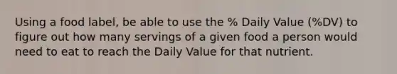 Using a food label, be able to use the % Daily Value (%DV) to figure out how many servings of a given food a person would need to eat to reach the Daily Value for that nutrient.