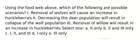 Using the food web above, which of the following are possible scenarios? I. Removal of wolves will cause an increase in huckleberries II. Decreasing the deer population will result in collapse of the wolf population III. Removal of willow will result in an increase in huckleberries Select one: a. II only b. II and III only c. I, II, and III d. I only e. III only