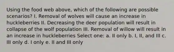 Using the food web above, which of the following are possible scenarios? I. Removal of wolves will cause an increase in huckleberries II. Decreasing the deer population will result in collapse of the wolf population III. Removal of willow will result in an increase in huckleberries Select one: a. II only b. I, II, and III c. III only d. I only e. II and III only