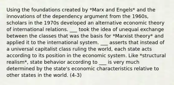 Using the foundations created by *Marx and Engels* and the innovations of the dependency argument from the 1960s, scholars in the 1970s developed an alternative economic theory of international relations. ___ took the idea of unequal exchange between the classes that was the basis for *Marxist theory* and applied it to the international system. ___ asserts that instead of a universal capitalist class ruling the world, each state acts according to its position in the economic system. Like *structural realism*, state behavior according to ___ is very much determined by the state's economic characteristics relative to other states in the world. (4-3)