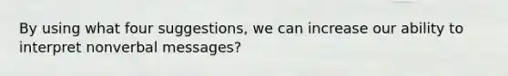 By using what four suggestions, we can increase our ability to interpret nonverbal messages?