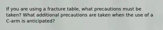 If you are using a fracture table, what precautions must be taken? What additional precautions are taken when the use of a C-arm is anticipated?