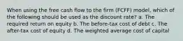 When using the free cash flow to the firm (FCFF) model, which of the following should be used as the discount rate? a. The required return on equity b. The before-tax cost of debt c. The after-tax cost of equity d. The weighted average cost of capital