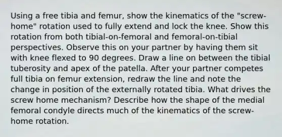 Using a free tibia and femur, show the kinematics of the "screw-home" rotation used to fully extend and lock the knee. Show this rotation from both tibial-on-femoral and femoral-on-tibial perspectives. Observe this on your partner by having them sit with knee flexed to 90 degrees. Draw a line on between the tibial tuberosity and apex of the patella. After your partner competes full tibia on femur extension, redraw the line and note the change in position of the externally rotated tibia. What drives the screw home mechanism? Describe how the shape of the medial femoral condyle directs much of the kinematics of the screw-home rotation.