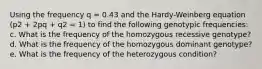 Using the frequency q = 0.43 and the Hardy-Weinberg equation (p2 + 2pq + q2 = 1) to find the following genotypic frequencies: c. What is the frequency of the homozygous recessive genotype? d. What is the frequency of the homozygous dominant genotype? e. What is the frequency of the heterozygous condition?