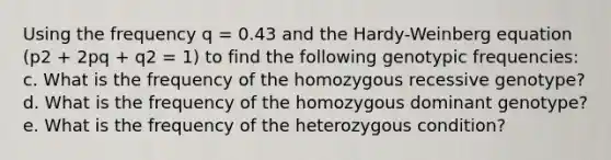 Using the frequency q = 0.43 and the Hardy-Weinberg equation (p2 + 2pq + q2 = 1) to find the following genotypic frequencies: c. What is the frequency of the homozygous recessive genotype? d. What is the frequency of the homozygous dominant genotype? e. What is the frequency of the heterozygous condition?