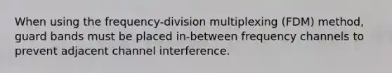 When using the frequency-division multiplexing (FDM) method, guard bands must be placed in-between frequency channels to prevent adjacent channel interference.