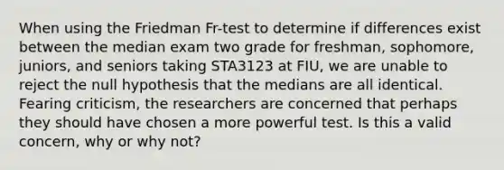 When using the Friedman Fr-test to determine if differences exist between the median exam two grade for freshman, sophomore, juniors, and seniors taking STA3123 at FIU, we are unable to reject the null hypothesis that the medians are all identical. Fearing criticism, the researchers are concerned that perhaps they should have chosen a more powerful test. Is this a valid concern, why or why not?