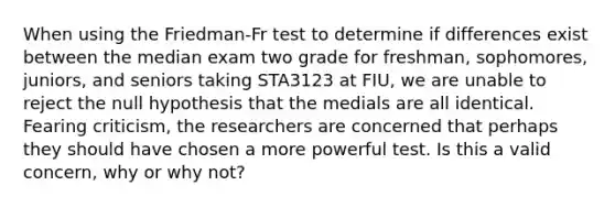 When using the Friedman-Fr test to determine if differences exist between the median exam two grade for freshman, sophomores, juniors, and seniors taking STA3123 at FIU, we are unable to reject the null hypothesis that the medials are all identical. Fearing criticism, the researchers are concerned that perhaps they should have chosen a more powerful test. Is this a valid concern, why or why not?