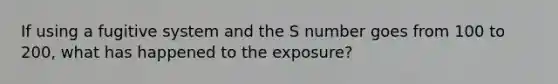 If using a fugitive system and the S number goes from 100 to 200, what has happened to the exposure?