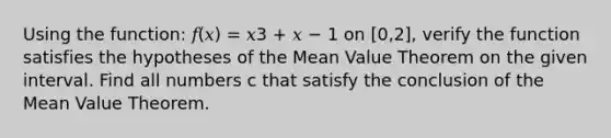 Using the function: 𝑓(𝑥) = 𝑥3 + 𝑥 − 1 on [0,2], verify the function satisfies the hypotheses of the <a href='https://www.questionai.com/knowledge/kIFdRI0d2s-mean-value-theorem' class='anchor-knowledge'>mean value theorem</a> on the given interval. Find all numbers c that satisfy the conclusion of the Mean Value Theorem.