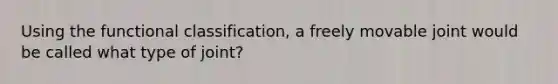 Using the functional classification, a freely movable joint would be called what type of joint?