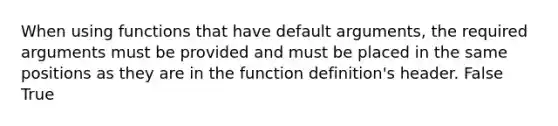 When using functions that have default arguments, the required arguments must be provided and must be placed in the same positions as they are in the function definition's header. False True