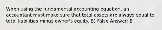 When using the fundamental accounting equation, an accountant must make sure that total assets are always equal to total liabilities minus owner's equity. B) False Answer: B