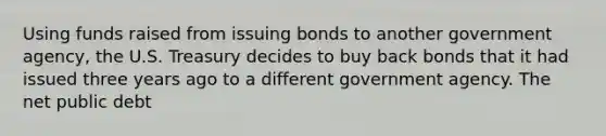 Using funds raised from issuing bonds to another government agency, the U.S. Treasury decides to buy back bonds that it had issued three years ago to a different government agency. The net public debt