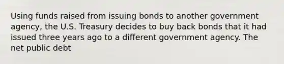 Using funds raised from issuing bonds to another government​ agency, the U.S. Treasury decides to buy back bonds that it had issued three years ago to a different government agency. The net public debt