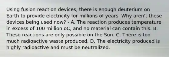 Using fusion reaction devices, there is enough deuterium on Earth to provide electricity for millions of years. Why aren't these devices being used now? - A. The reaction produces temperature in excess of 100 million oC, and no material can contain this. B. These reactions are only possible on the Sun. C. There is too much radioactive waste produced. D. The electricity produced is highly radioactive and must be neutralized.