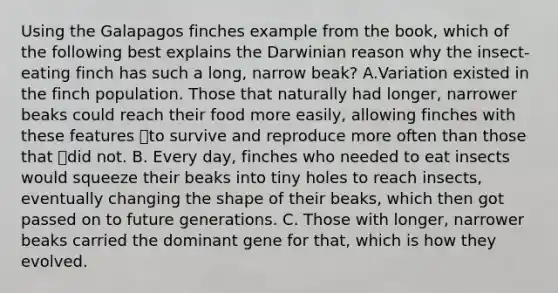 Using the Galapagos finches example from the book, which of the following best explains the Darwinian reason why the insect-eating finch has such a long, narrow beak? A.Variation existed in the finch population. Those that naturally had longer, narrower beaks could reach their food more easily, allowing finches with these features to survive and reproduce more often than those that did not. B. Every day, finches who needed to eat insects would squeeze their beaks into tiny holes to reach insects, eventually changing the shape of their beaks, which then got passed on to future generations. C. Those with longer, narrower beaks carried the dominant gene for that, which is how they evolved.