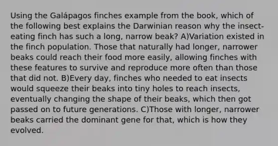 Using the Galápagos finches example from the book, which of the following best explains the Darwinian reason why the insect-eating finch has such a long, narrow beak? A)Variation existed in the finch population. Those that naturally had longer, narrower beaks could reach their food more easily, allowing finches with these features to survive and reproduce more often than those that did not. B)Every day, finches who needed to eat insects would squeeze their beaks into tiny holes to reach insects, eventually changing the shape of their beaks, which then got passed on to future generations. C)Those with longer, narrower beaks carried the dominant gene for that, which is how they evolved.