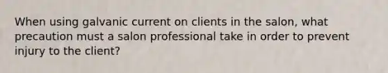 When using galvanic current on clients in the salon, what precaution must a salon professional take in order to prevent injury to the client?