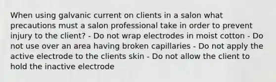 When using galvanic current on clients in a salon what precautions must a salon professional take in order to prevent injury to the client? - Do not wrap electrodes in moist cotton - Do not use over an area having broken capillaries - Do not apply the active electrode to the clients skin - Do not allow the client to hold the inactive electrode