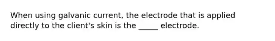 When using galvanic current, the electrode that is applied directly to the client's skin is the _____ electrode.