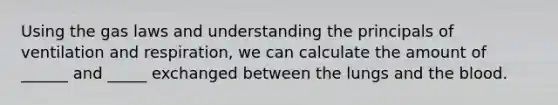 Using the gas laws and understanding the principals of ventilation and respiration, we can calculate the amount of ______ and _____ exchanged between the lungs and the blood.