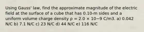 Using Gauss' law, find the approximate magnitude of the electric field at the surface of a cube that has 0.10-m sides and a uniform volume charge density ρ = 2.0 × 10−9 C/m3. a) 0.042 N/C b) 7.1 N/C c) 23 N/C d) 44 N/C e) 116 N/C