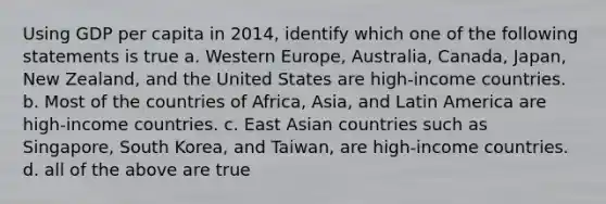 Using GDP per capita in 2014, identify which one of the following statements is true a. Western​ Europe, Australia,​ Canada, Japan, New​ Zealand, and the United States are​ high-income countries. b. Most of the countries of​ Africa, Asia, and Latin America are​ high-income countries. c. East Asian countries such as​ Singapore, South​ Korea, and​ Taiwan, are​ high-income countries. d. all of the above are true