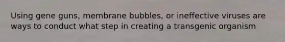 Using gene guns, membrane bubbles, or ineffective viruses are ways to conduct what step in creating a transgenic organism