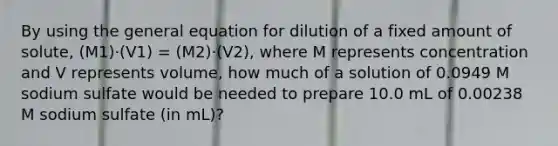 By using the general equation for dilution of a fixed amount of solute, (M1)·(V1) = (M2)·(V2), where M represents concentration and V represents volume, how much of a solution of 0.0949 M sodium sulfate would be needed to prepare 10.0 mL of 0.00238 M sodium sulfate (in mL)?