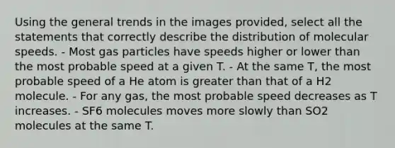 Using the general trends in the images provided, select all the statements that correctly describe the distribution of molecular speeds. - Most gas particles have speeds higher or lower than the most probable speed at a given T. - At the same T, the most probable speed of a He atom is greater than that of a H2 molecule. - For any gas, the most probable speed decreases as T increases. - SF6 molecules moves more slowly than SO2 molecules at the same T.