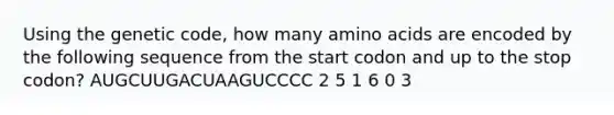 Using the genetic code, how many amino acids are encoded by the following sequence from the start codon and up to the stop codon? AUGCUUGACUAAGUCCCC 2 5 1 6 0 3