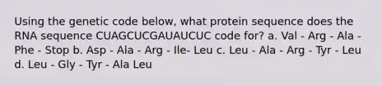 Using the genetic code below, what protein sequence does the RNA sequence CUAGCUCGAUAUCUC code for? a. Val - Arg - Ala - Phe - Stop b. Asp - Ala - Arg - Ile- Leu c. Leu - Ala - Arg - Tyr - Leu d. Leu - Gly - Tyr - Ala Leu