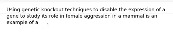 Using genetic knockout techniques to disable the expression of a gene to study its role in female aggression in a mammal is an example of a ___.