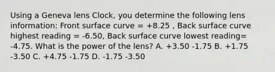 Using a Geneva lens Clock, you determine the following lens information: Front surface curve = +8.25 , Back surface curve highest reading = -6.50, Back surface curve lowest reading= -4.75. What is the power of the lens? A. +3.50 -1.75 B. +1.75 -3.50 C. +4.75 -1.75 D. -1.75 -3.50