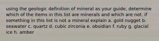 using the geologic definition of mineral as your guide, determine which of the items in this list are minerals and which are not. if something in this list is not a mineral explain a. gold nugget b. seawater c. quartz d. cubic zirconia e. obsidian f. ruby g. glacial ice h. amber