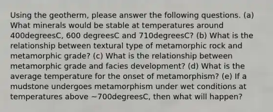 Using the geotherm, please answer the following questions. (a) What minerals would be stable at temperatures around 400degreesC, 600 degreesC and 710degreesC? (b) What is the relationship between textural type of metamorphic rock and metamorphic grade? (c) What is the relationship between metamorphic grade and facies development? (d) What is the average temperature for the onset of metamorphism? (e) If a mudstone undergoes metamorphism under wet conditions at temperatures above ~700degreesC, then what will happen?