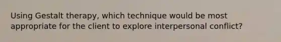 Using Gestalt therapy, which technique would be most appropriate for the client to explore interpersonal conflict?