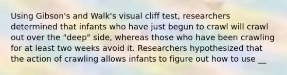 Using Gibson's and Walk's visual cliff test, researchers determined that infants who have just begun to crawl will crawl out over the "deep" side, whereas those who have been crawling for at least two weeks avoid it. Researchers hypothesized that the action of crawling allows infants to figure out how to use __