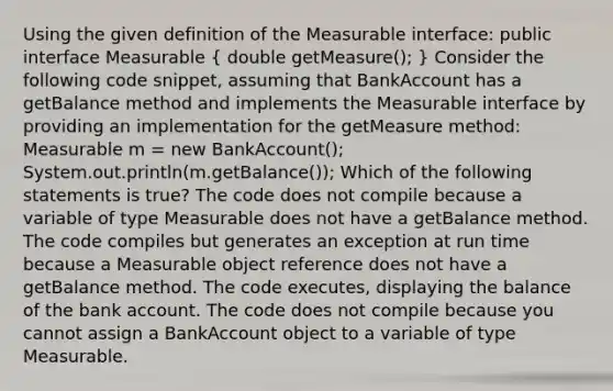 Using the given definition of the Measurable interface: public interface Measurable ( double getMeasure(); ) Consider the following code snippet, assuming that BankAccount has a getBalance method and implements the Measurable interface by providing an implementation for the getMeasure method: Measurable m = new BankAccount(); System.out.println(m.getBalance()); Which of the following statements is true? The code does not compile because a variable of type Measurable does not have a getBalance method. The code compiles but generates an exception at run time because a Measurable object reference does not have a getBalance method. The code executes, displaying the balance of the bank account. The code does not compile because you cannot assign a BankAccount object to a variable of type Measurable.