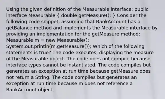 Using the given definition of the Measurable interface: public interface Measurable ( double getMeasure(); ) Consider the following code snippet, assuming that BankAccount has a getBalance method and implements the Measurable interface by providing an implementation for the getMeasure method: Measurable m = new Measurable(); System.out.println(m.getMeasure()); Which of the following statements is true? The code executes, displaying the measure of the Measurable object. The code does not compile because interface types cannot be instantiated. The code compiles but generates an exception at run time because getMeasure does not return a String. The code compiles but generates an exception at run time because m does not reference a BankAccount object.