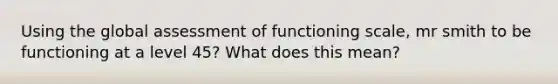 Using the global assessment of functioning scale, mr smith to be functioning at a level 45? What does this mean?