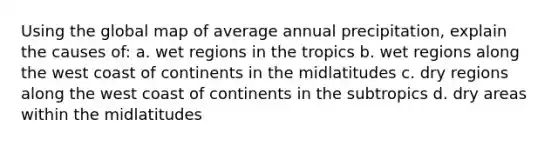 Using the global map of average annual precipitation, explain the causes of: a. wet regions in the tropics b. wet regions along the west coast of continents in the midlatitudes c. dry regions along the west coast of continents in the subtropics d. dry areas within the midlatitudes