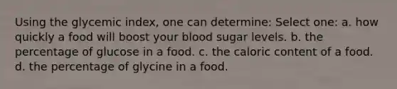 Using the glycemic index, one can determine: Select one: a. how quickly a food will boost your blood sugar levels. b. the percentage of glucose in a food. c. the caloric content of a food. d. the percentage of glycine in a food.